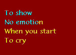 To show
No emotion

When you start
T0 cry
