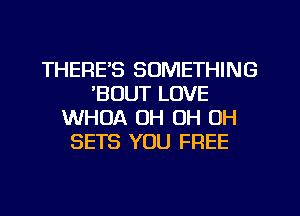 THERE'S SOMETHING
'BOUT LOVE
WHUA OH OH OH
SETS YOU FREE