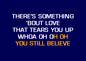 THERE'S SOMETHING
'BOUT LOVE
THAT TEARS YOU UP
WHOA OH OH OH
YOU STILL BELIEVE