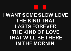 I WANT SOME SLOW LOVE
THE KIND THAT
LASTS FOREVER

THE KIND OF LOVE
THATWILL BETHERE
IN THEMORNIN'
