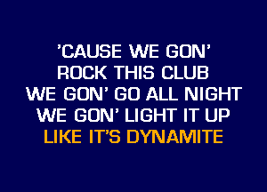 'CAUSE WE GON'
ROCK THIS CLUB
WE GON' GO ALL NIGHT
WE GON' LIGHT IT UP
LIKE IT'S DYNAMITE