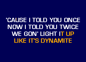 'CAUSE I TOLD YOU ONCE
NOW I TOLD YOU TWICE
WE GON' LIGHT IT UP
LIKE IT'S DYNAMITE
