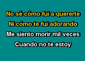 No Stiz cc'Jmo fui a quererte
Ni cc'Jmo te fui adorando
Me siento morir mil veces

Cuando no te estoy