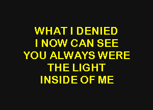 WHATI DENIED
I NOW CAN SEE

YOU ALWAYS WERE
THE LIGHT
INSIDE OF ME