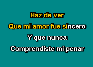 Haz de ver
Que mi amor fue sincero

Y que nunca

Comprendiste mi penar