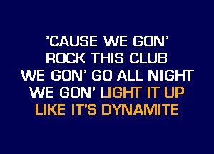 'CAUSE WE GON'
ROCK THIS CLUB
WE GON' GO ALL NIGHT
WE GON' LIGHT IT UP
LIKE IT'S DYNAMITE