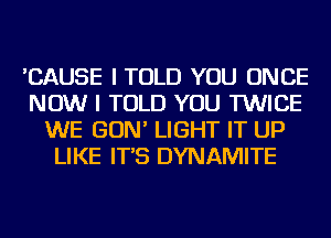 'CAUSE I TOLD YOU ONCE
NOW I TOLD YOU TWICE
WE GON' LIGHT IT UP
LIKE IT'S DYNAMITE