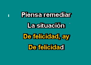 Piensa remediar

La situacidn '

De felicidad, ay
De felicidad