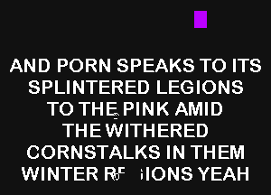 AND PORN SPEAKS TO ITS
SPLINTERED LEGIONS
T0 THEPINK AMID
THEWITHERED
CORNSTALKS IN THEM
WINTER Rat iIONS YEAH