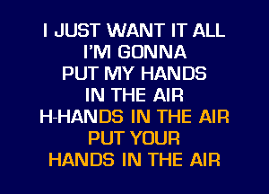 I JUST WANT IT ALL
I'M GONNA
PUT MY HANDS
IN THE AIR
H-HANDS IN THE AIR
PUT YOUR
HANDS IN THE AIR