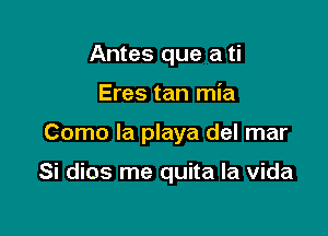 Antes que a ti
Eres tan mia

Como la playa del mar

Si dios me quita la vida