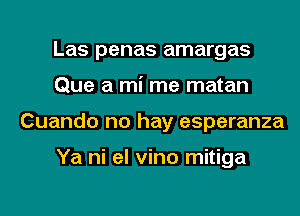 Las penas amargas
Que a mi me matan
Cuando no hay esperanza

Ya ni el vino mitiga