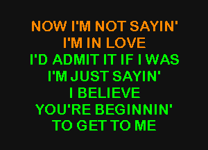 NOW I'M NOT SAYIN'
I'M IN LOVE
I'D ADMIT IT IF I WAS
I'MJUST SAYIN'
IBELIEVE

YOU'RE BEGINNIN'
TO GET TO ME