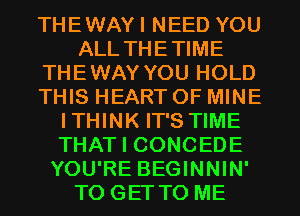 THEWAYI NEED YOU
ALL THETIME
THEWAY YOU HOLD
THIS HEART OF MINE
ITHINK IT'S TIME
THAT I CONCEDE
YOU'RE BEGINNIN'
TO GET TO ME