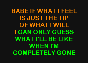 BABE IFWHATI FEEL
ISJUSTTHETIP
OF WHAT I WILL

ICAN ONLY GUESS
WHAT I'LL BE LIKE

WHEN I'M
COMPLETELY GONE