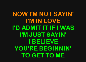 NOW I'M NOT SAYIN'
I'M IN LOVE
I'D ADMIT IT IF I WAS
I'M JUST SAYIN'
I BELIEVE
YOU'RE BEGINNIN'
TO GET TO ME