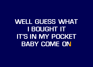WELL GUESS WHAT
I BOUGHT IT
IT'S IN MY POCKET
BABY COME ON

g