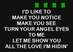 I'D LIKETO
MAKEYOU NOTICE
MAKEYOU SEE
TURN YOUR ANGEL EYES
TO ME
LET ME SHOW YOU
ALLTHE LOVE I'M HIDIN'