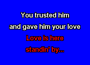 You trusted him

and gave him your love