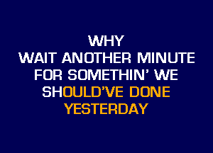 WHY
WAIT ANOTHER MINUTE
FOR SOMETHIN' WE
SHOULD'VE DONE
YESTERDAY