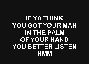IFYATHINK
YOU GOT YOUR MAN

IN THE PALM
OF YOUR HAND

YOU BETTER LISTEN
HMM