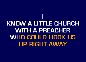 I
KNOW A LITTLE CHURCH
WITH A PREACHER
WHO COULD HOOK US
UP RIGHT AWAY