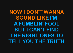 NOW I DON'T WANNA
SOUND LIKE I'M
A FUMBLIN' FOOL
BUT I CAN'T FIND
THE RIGHT ONES TO
TELL YOU THETRUTH