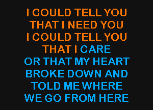 ICOULD TELL YOU
THATI NEED YOU
ICOULD TELL YOU
THAT I CARE
OR THAT MY HEART
BROKE DOWN AND

TOLD MEWHERE
WE GO FROM HERE I