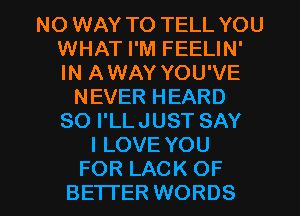 NO WAY TO TELL YOU
WHAT I'M FEELIN'
IN AWAY YOU'VE

NEVER HEARD
SO I'LLJUST SAY
I LOVE YOU

FOR LACK OF
BETTER WORDS l