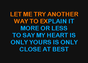 LET METRY ANOTHER
WAY TO EXPLAIN IT
MORE OR LESS
TO SAY MY HEART IS
ONLY YOURS IS ONLY
CLOSE AT BEST