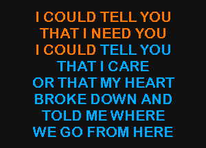 ICOULD TELL YOU
THATI NEED YOU
ICOULD TELL YOU
THAT I CARE
OR THAT MY HEART
BROKE DOWN AND

TOLD MEWHERE
WE GO FROM HERE I