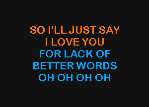 SO I'LLJUST SAY
I LOVE YOU

FOR LACK OF
BETI'ER WORDS
OH OH OH OH