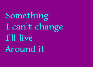 Something
I can't change

I'll live
Around it