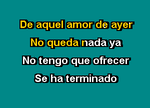 De aquel amor de ayer

No queda nada ya
No tengo que ofrecer

Se ha terminado