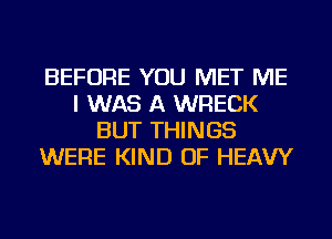 BEFORE YOU MET ME
I WAS A WRECK
BUT THINGS
WERE KIND OF HEAVY