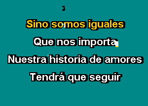 Sino somos iguales
Que nos importaJ

Nuestra'historia de amores

Tendra que seguir