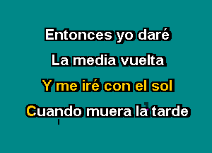 Entonces yo dare'z

La media vuelta
Y me irc'e con el sol

Cuando muera la tarde