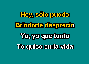 Hoy, sdlo puedo
Brindarte desprecio

Yo, yo que tanto

Te quise en la Vida