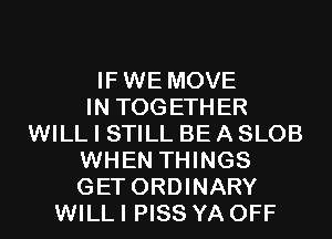 IFWE MOVE
IN TOGETHER
WILL I STILL BE A SLOB
WHEN THINGS
GET ORDINARY
WILL I PISS YA OFF