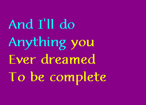 And I'll do
Anything you

Ever dreamed
To be complete