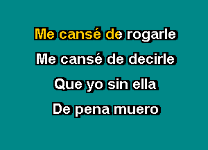 Me cantata de rogarle

Me cansie de decirle
Que yo sin ella

De pena muero