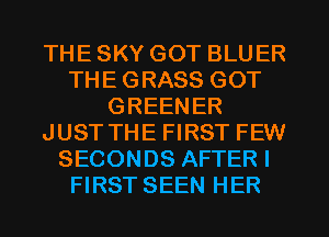 THE SKY GOT BLUER
THE GRASS GOT
GREENER
JUST THE FIRST FEW
SECONDS AFTER I
FIRST SEEN HER
