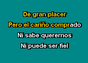 De gran placer
Pero el carifio comprado

Ni sabe querernos

Ni puede ser fuel