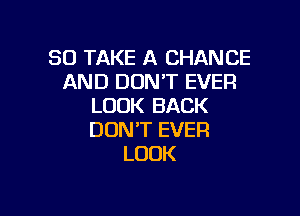 SO TAKE A CHANCE
AND DON'T EVER
LOOK BACK

DON'T EVER
LOOK