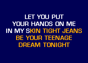 LET YOU PUT
YOUR HANDS ON ME
IN MY SKIN TIGHT JEANS
BE YOUR TEENAGE
DREAM TONIGHT