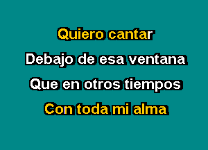 Quiero cantar

Debajo de esa ventana

Que en otros tiempos

Con toda mi alma