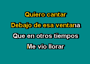 Quiero cantar

Debajo de esa ventana

Que en otros tiempos

Me vio llorar