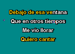 Debajo de esa ventana

Que en otros tiempos
Me vio llorar

Quiero cantar