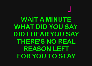 WAIT A MINUTE
WHAT DID YOU SAY
DID I HEAR YOU SAY

THERE'S NO REAL
REASON LEFT
FOR YOU TO STAY