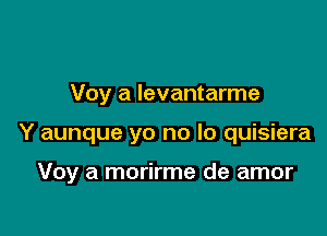 Voy a Ievantarme

Y aunque yo no lo quisiera

Voy a morirme de amor